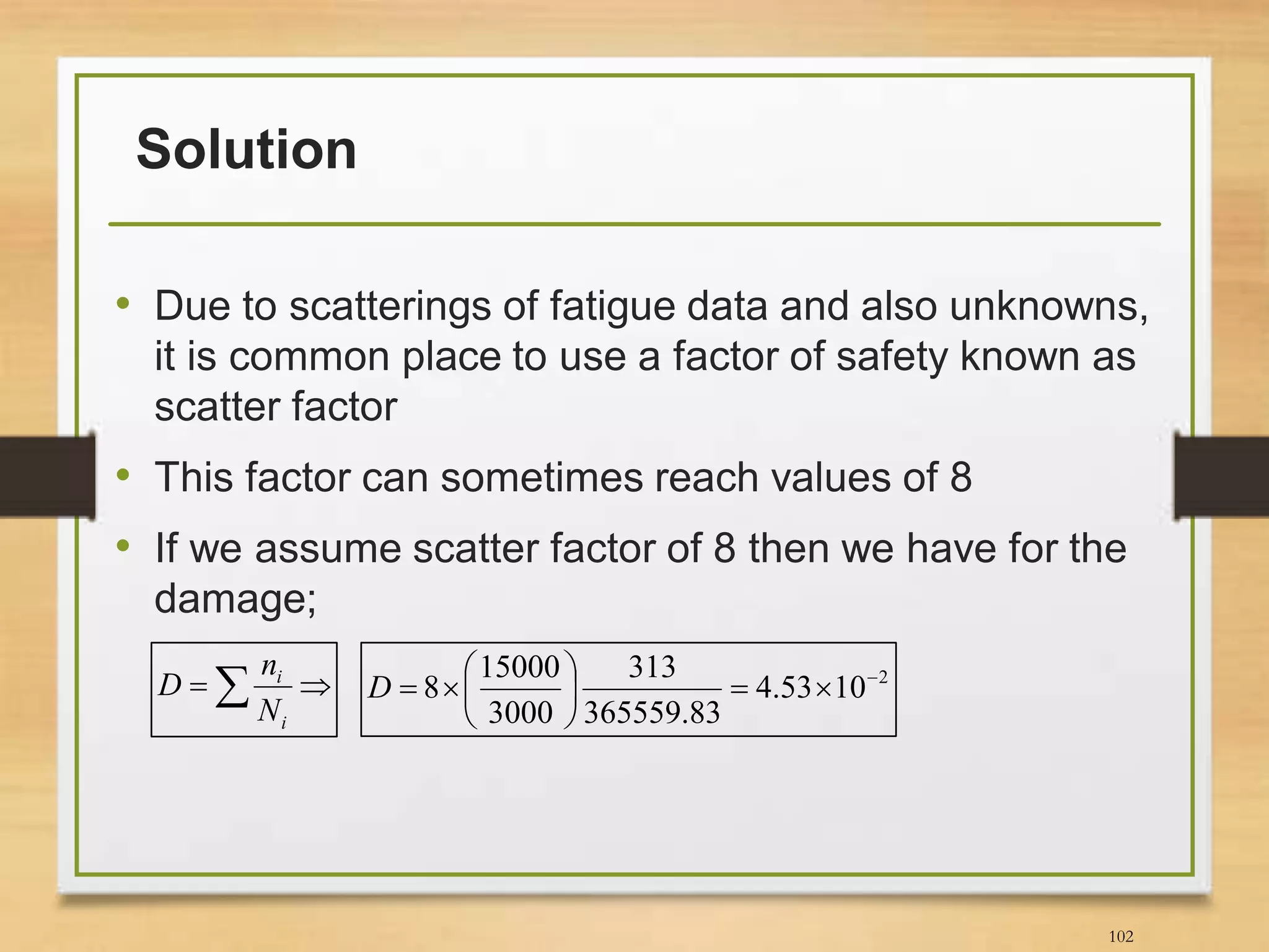 Solution
• Due to scatterings of fatigue data and also unknowns,
it is common place to use a factor of safety known as
scatter factor
• This factor can sometimes reach values of 8
• If we assume scatter factor of 8 then we have for the
damage;
102
 
i
i
N
n
D 2
1053.4
83.365559
313
3000
15000
8 






D
 