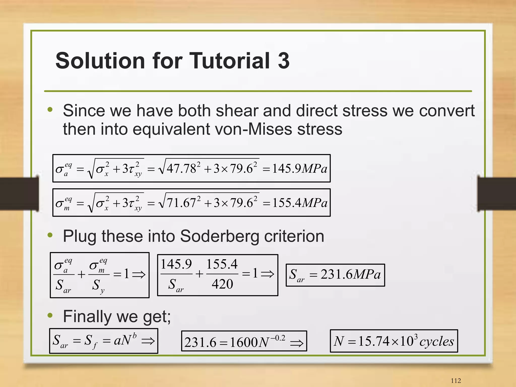 Solution for Tutorial 3
112
• Since we have both shear and direct stress we convert
then into equivalent von-Mises stress
• Plug these into Soderberg criterion
• Finally we get;
MPaxyx
eq
a 9.1456.79378.473 2222
 
MPaxyx
eq
m 4.1556.79367.713 2222
 
 1
y
eq
m
ar
eq
a
SS

 1
420
4.1559.145
arS
MPaSar 6.231
 b
far aNSS   2.0
16006.231 N cyclesN 3
1074.15 
 