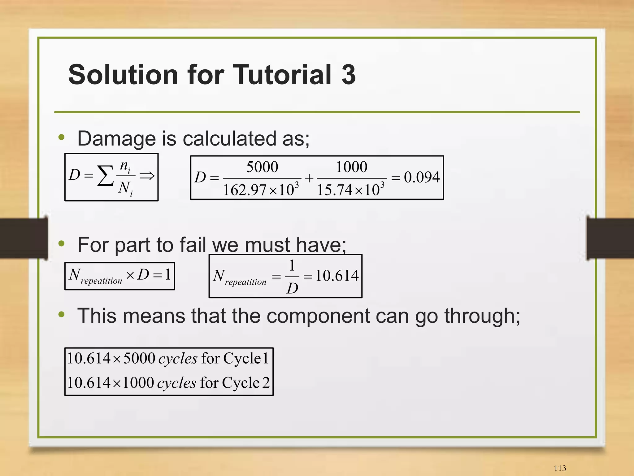 Solution for Tutorial 3
113
• Damage is calculated as;
• For part to fail we must have;
• This means that the component can go through;
 
i
i
N
n
D 094.0
1074.15
1000
1097.162
5000
33




D
1 DN nrepeatitio 614.10
1

D
N nrepeatitio
2Cyclefor1000614.10
1Cyclefor5000614.10
cycles
cycles


 