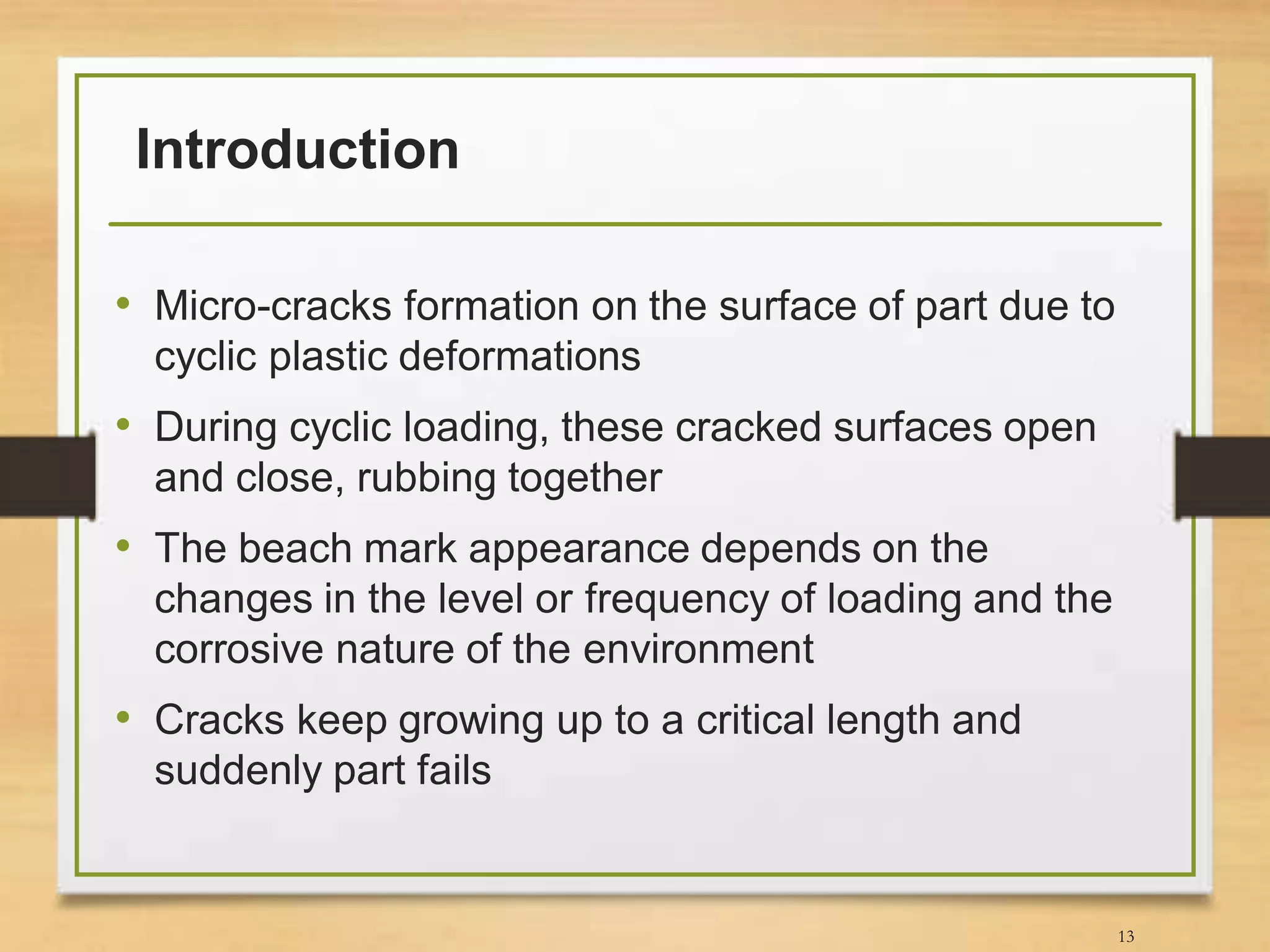 Introduction
• Micro-cracks formation on the surface of part due to
cyclic plastic deformations
• During cyclic loading, these cracked surfaces open
and close, rubbing together
• The beach mark appearance depends on the
changes in the level or frequency of loading and the
corrosive nature of the environment
• Cracks keep growing up to a critical length and
suddenly part fails
13
 