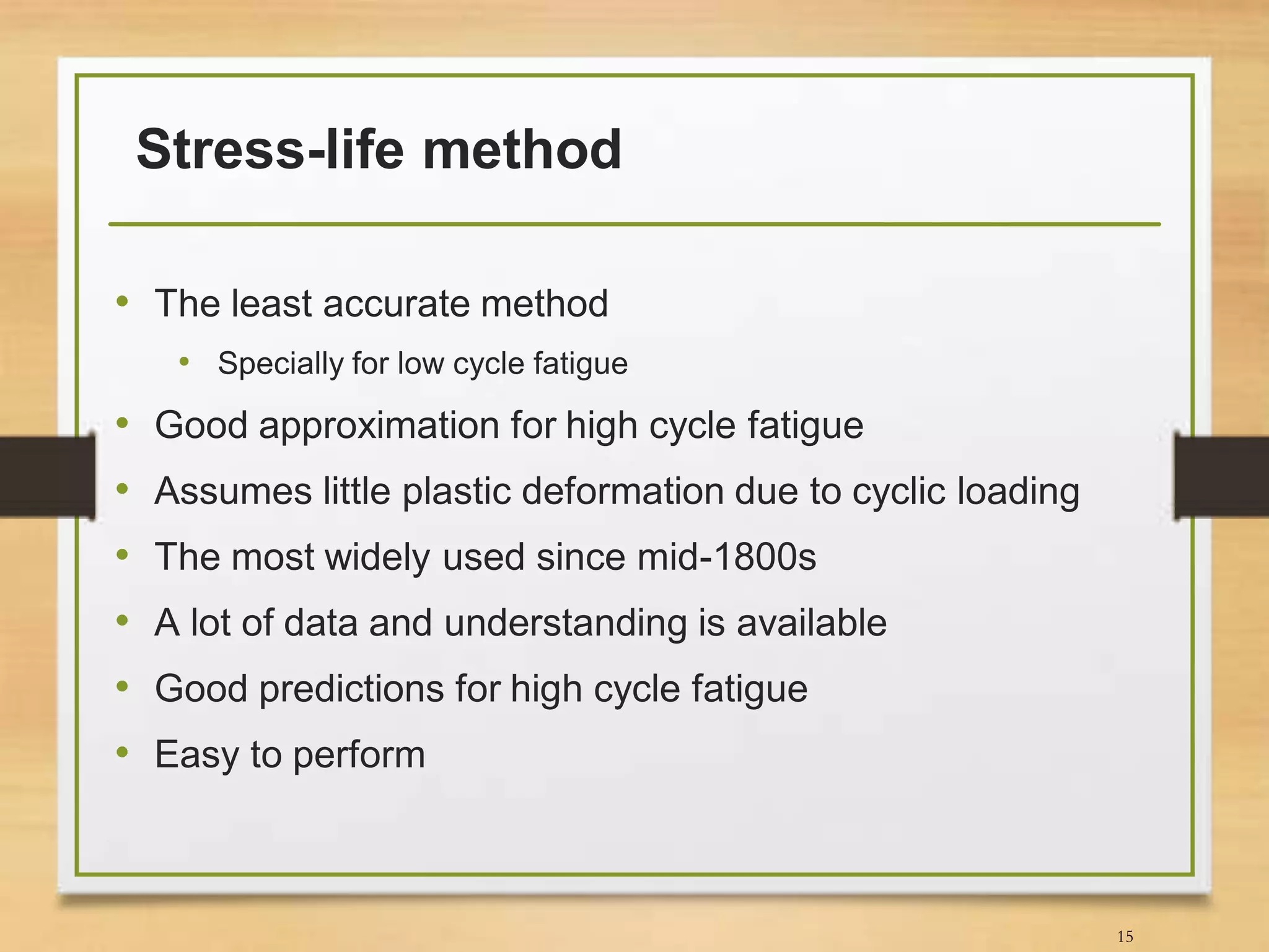 Stress-life method
• The least accurate method
• Specially for low cycle fatigue
• Good approximation for high cycle fatigue
• Assumes little plastic deformation due to cyclic loading
• The most widely used since mid-1800s
• A lot of data and understanding is available
• Good predictions for high cycle fatigue
• Easy to perform
15
 