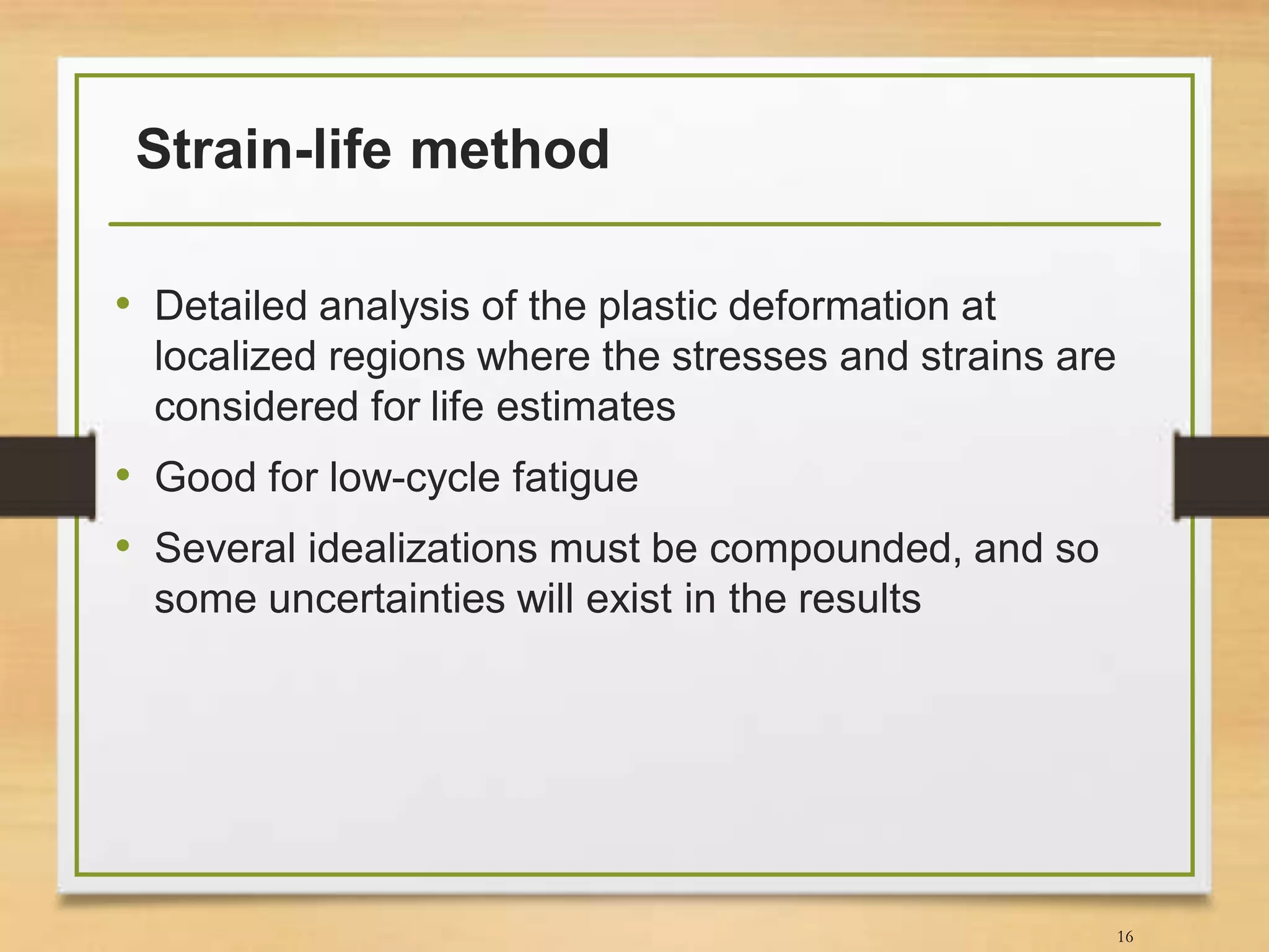 Strain-life method
• Detailed analysis of the plastic deformation at
localized regions where the stresses and strains are
considered for life estimates
• Good for low-cycle fatigue
• Several idealizations must be compounded, and so
some uncertainties will exist in the results
16
 