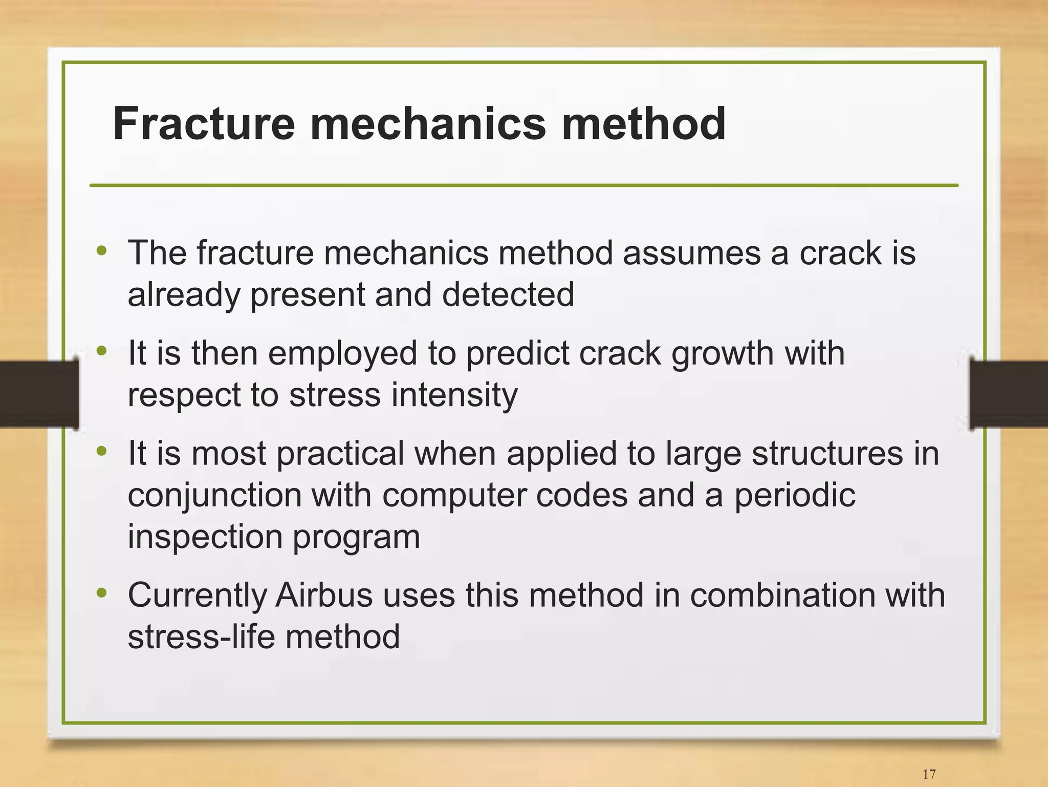 Fracture mechanics method
• The fracture mechanics method assumes a crack is
already present and detected
• It is then employed to predict crack growth with
respect to stress intensity
• It is most practical when applied to large structures in
conjunction with computer codes and a periodic
inspection program
• Currently Airbus uses this method in combination with
stress-life method
17
 