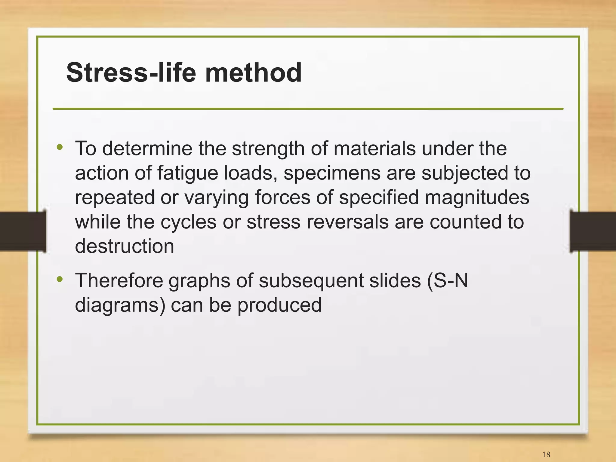 Stress-life method
• To determine the strength of materials under the
action of fatigue loads, specimens are subjected to
repeated or varying forces of specified magnitudes
while the cycles or stress reversals are counted to
destruction
• Therefore graphs of subsequent slides (S-N
diagrams) can be produced
18
 