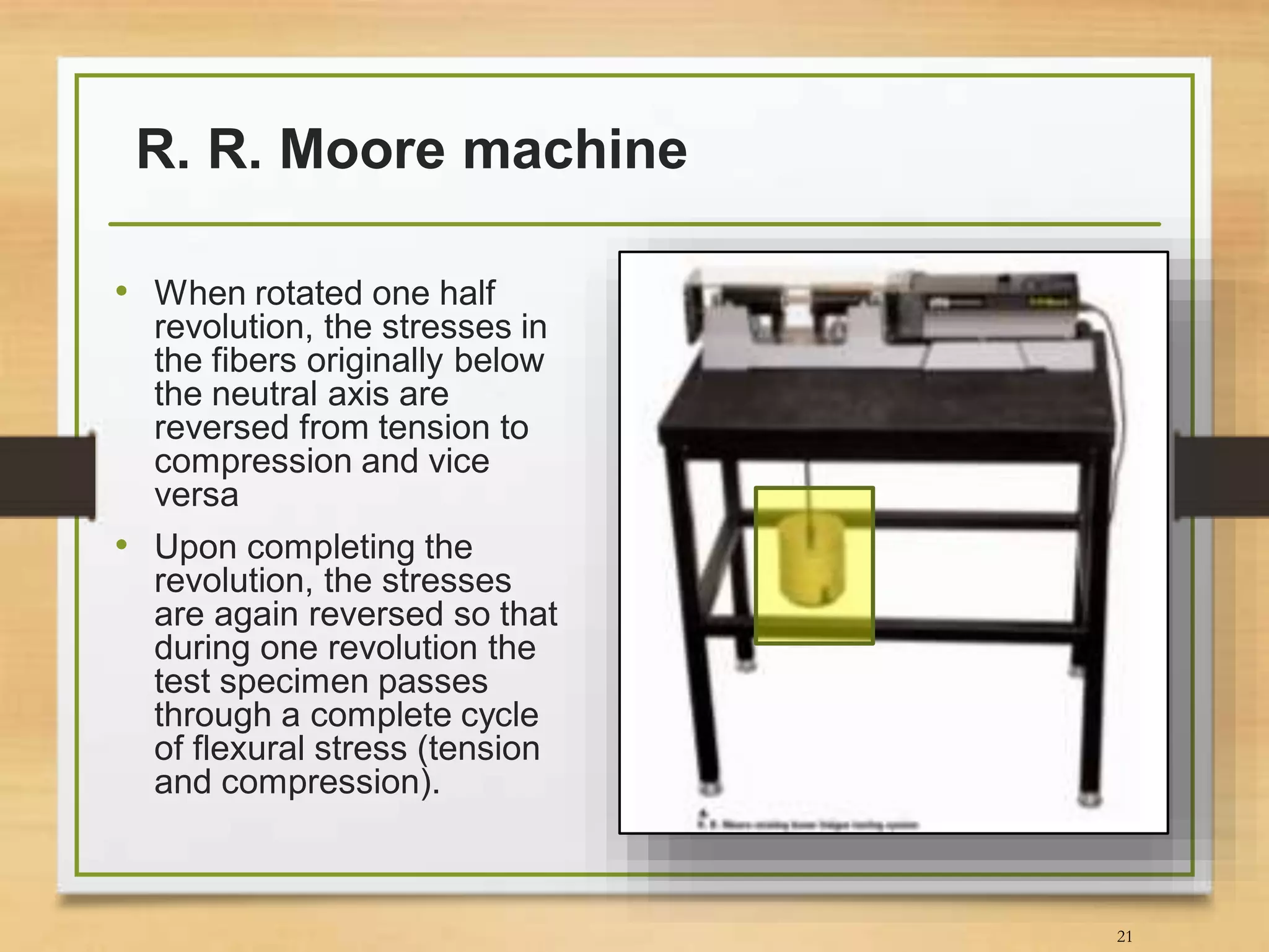 R. R. Moore machine
21
• When rotated one half
revolution, the stresses in
the fibers originally below
the neutral axis are
reversed from tension to
compression and vice
versa
• Upon completing the
revolution, the stresses
are again reversed so that
during one revolution the
test specimen passes
through a complete cycle
of flexural stress (tension
and compression).
 