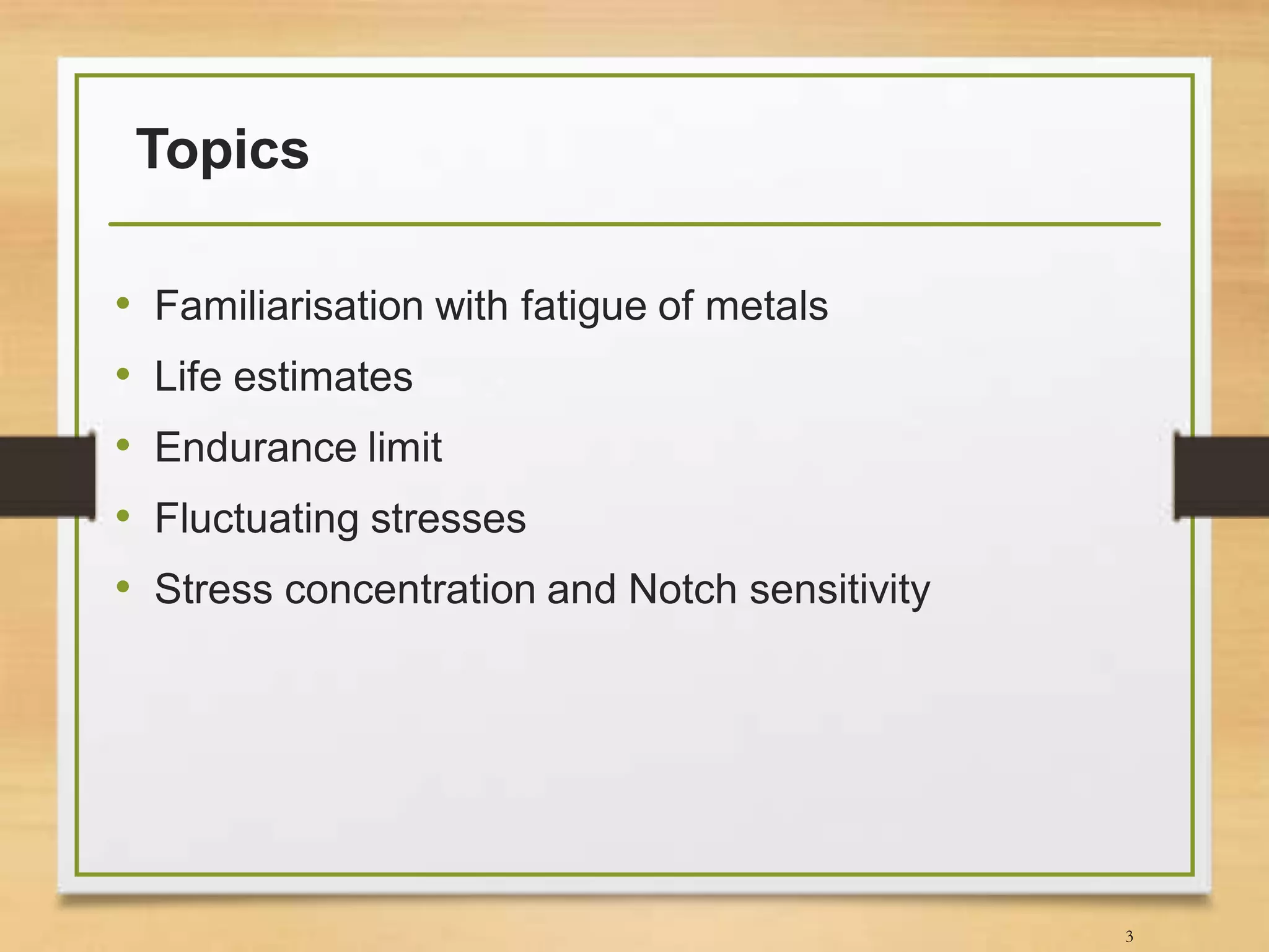 Topics
• Familiarisation with fatigue of metals
• Life estimates
• Endurance limit
• Fluctuating stresses
• Stress concentration and Notch sensitivity
3
 
