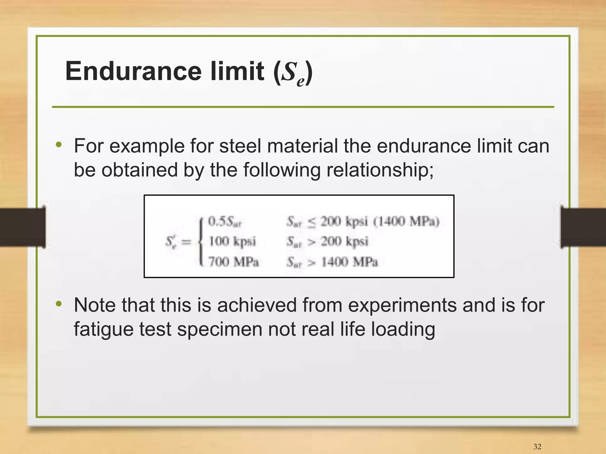 Endurance limit (Se)
• For example for steel material the endurance limit can
be obtained by the following relationship;
• Note that this is achieved from experiments and is for
fatigue test specimen not real life loading
32
 