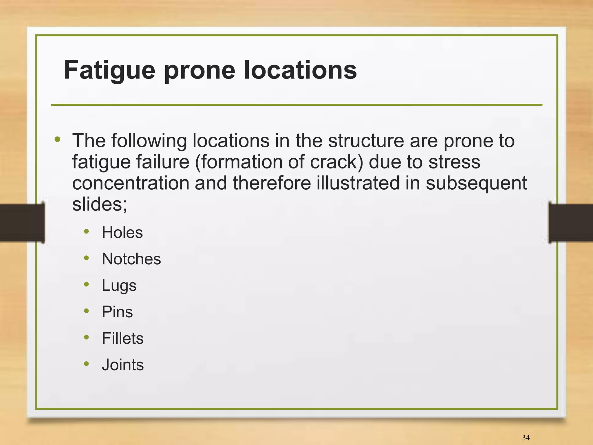 Fatigue prone locations
• The following locations in the structure are prone to
fatigue failure (formation of crack) due to stress
concentration and therefore illustrated in subsequent
slides;
• Holes
• Notches
• Lugs
• Pins
• Fillets
• Joints
34
 