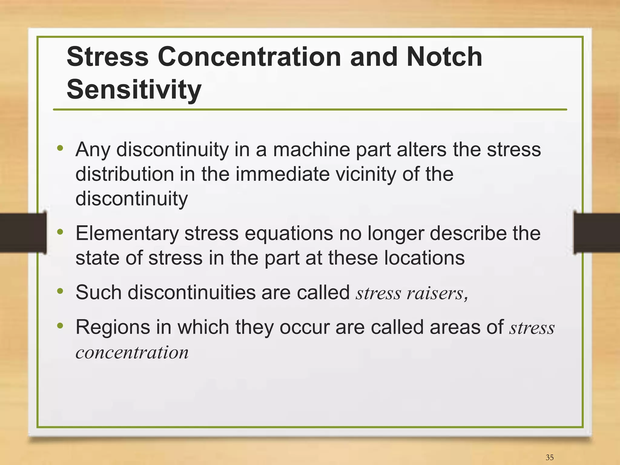 Stress Concentration and Notch
Sensitivity
• Any discontinuity in a machine part alters the stress
distribution in the immediate vicinity of the
discontinuity
• Elementary stress equations no longer describe the
state of stress in the part at these locations
• Such discontinuities are called stress raisers,
• Regions in which they occur are called areas of stress
concentration
35
 