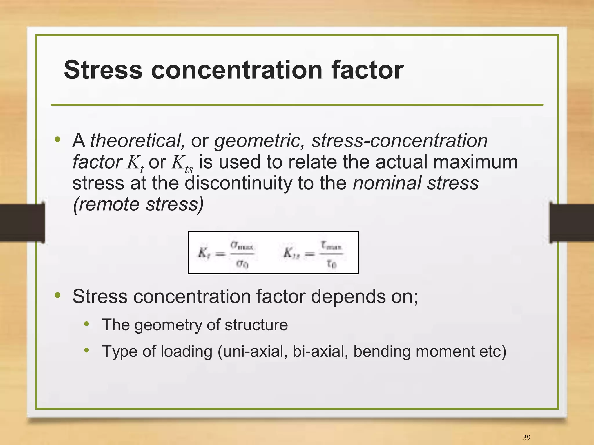 Stress concentration factor
• A theoretical, or geometric, stress-concentration
factor Kt or Kts is used to relate the actual maximum
stress at the discontinuity to the nominal stress
(remote stress)
• Stress concentration factor depends on;
• The geometry of structure
• Type of loading (uni-axial, bi-axial, bending moment etc)
39
 