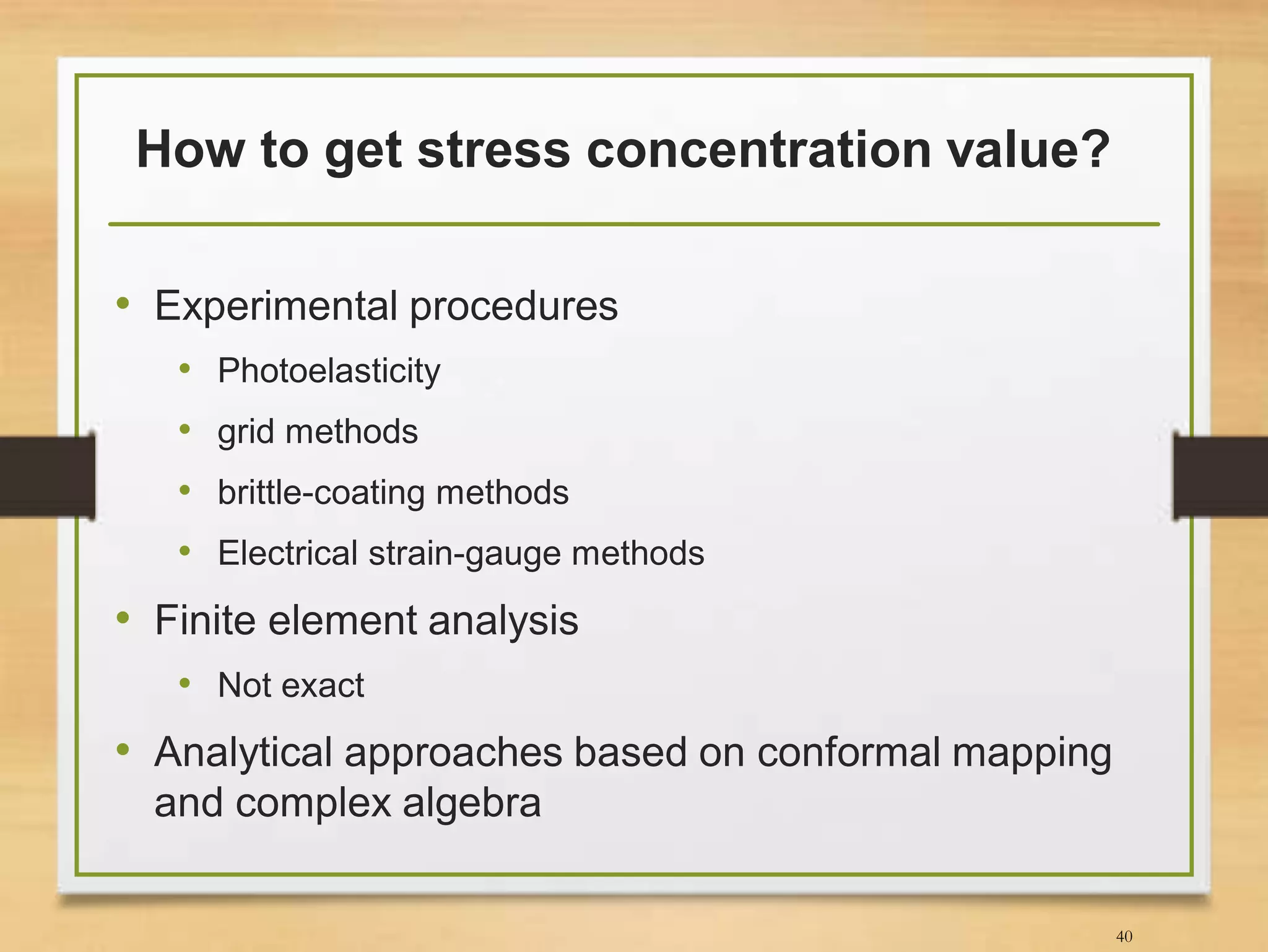 How to get stress concentration value?
• Experimental procedures
• Photoelasticity
• grid methods
• brittle-coating methods
• Electrical strain-gauge methods
40
• Finite element analysis
• Not exact
• Analytical approaches based on conformal mapping
and complex algebra
 