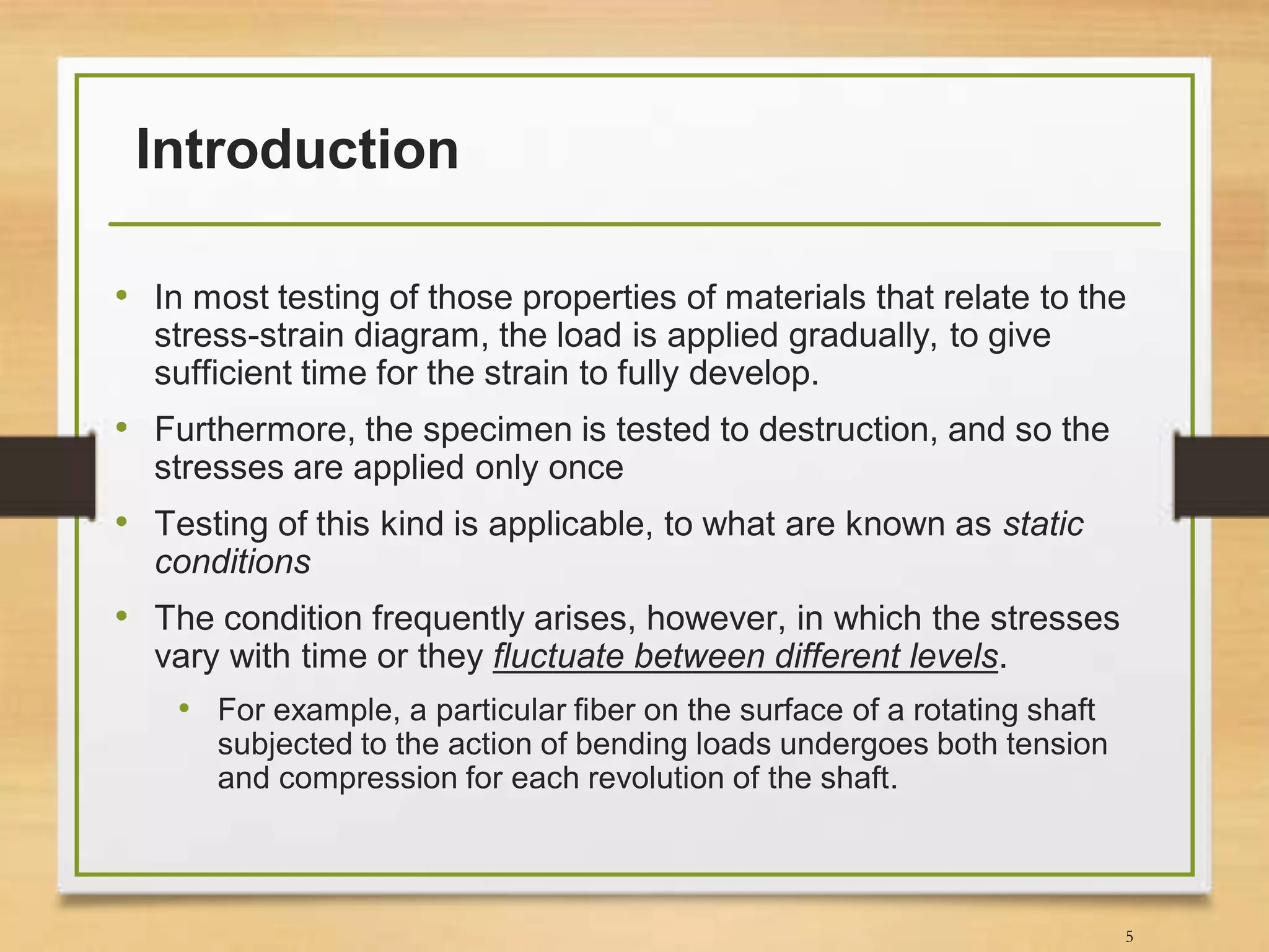 Introduction
• In most testing of those properties of materials that relate to the
stress-strain diagram, the load is applied gradually, to give
sufficient time for the strain to fully develop.
• Furthermore, the specimen is tested to destruction, and so the
stresses are applied only once
• Testing of this kind is applicable, to what are known as static
conditions
• The condition frequently arises, however, in which the stresses
vary with time or they fluctuate between different levels.
• For example, a particular fiber on the surface of a rotating shaft
subjected to the action of bending loads undergoes both tension
and compression for each revolution of the shaft.
5
 