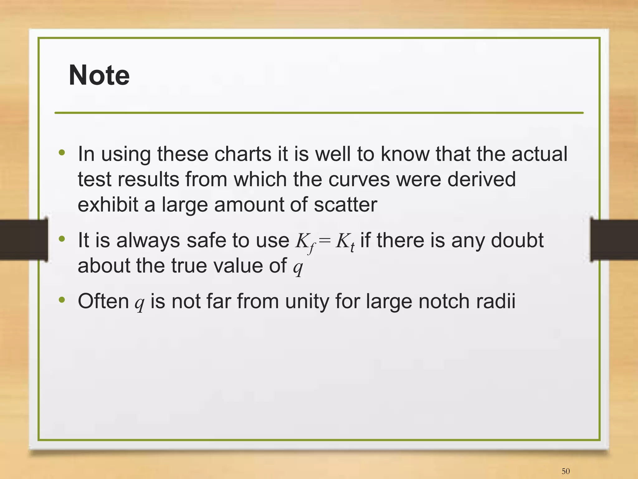 Note
• In using these charts it is well to know that the actual
test results from which the curves were derived
exhibit a large amount of scatter
• It is always safe to use Kf = Kt if there is any doubt
about the true value of q
• Often q is not far from unity for large notch radii
50
 