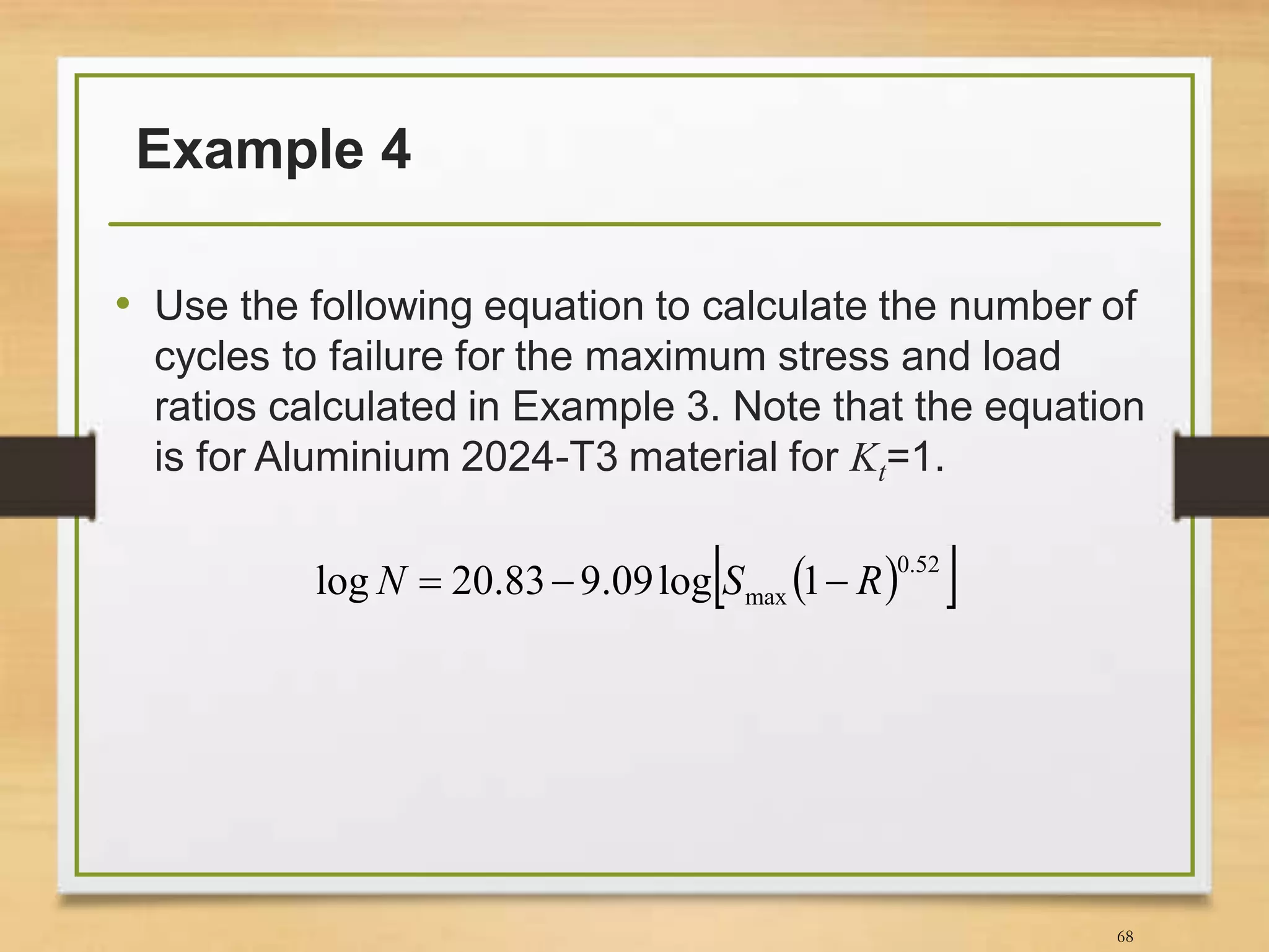 Example 4
• Use the following equation to calculate the number of
cycles to failure for the maximum stress and load
ratios calculated in Example 3. Note that the equation
is for Aluminium 2024-T3 material for Kt=1.
68
  52.0
max 1log09.983.20log RSN 
 