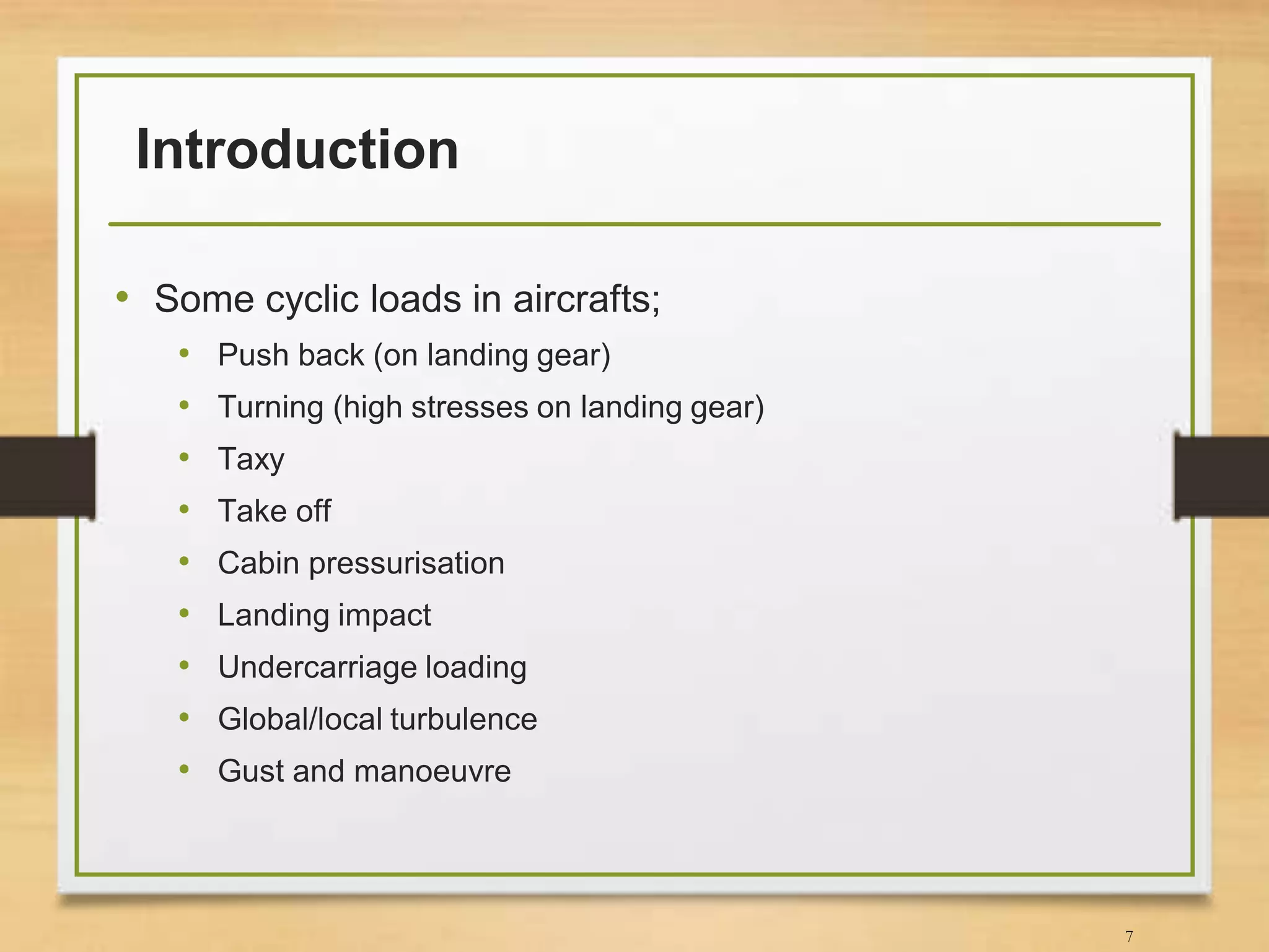 Introduction
• Some cyclic loads in aircrafts;
• Push back (on landing gear)
• Turning (high stresses on landing gear)
• Taxy
• Take off
• Cabin pressurisation
• Landing impact
• Undercarriage loading
• Global/local turbulence
• Gust and manoeuvre
7
 