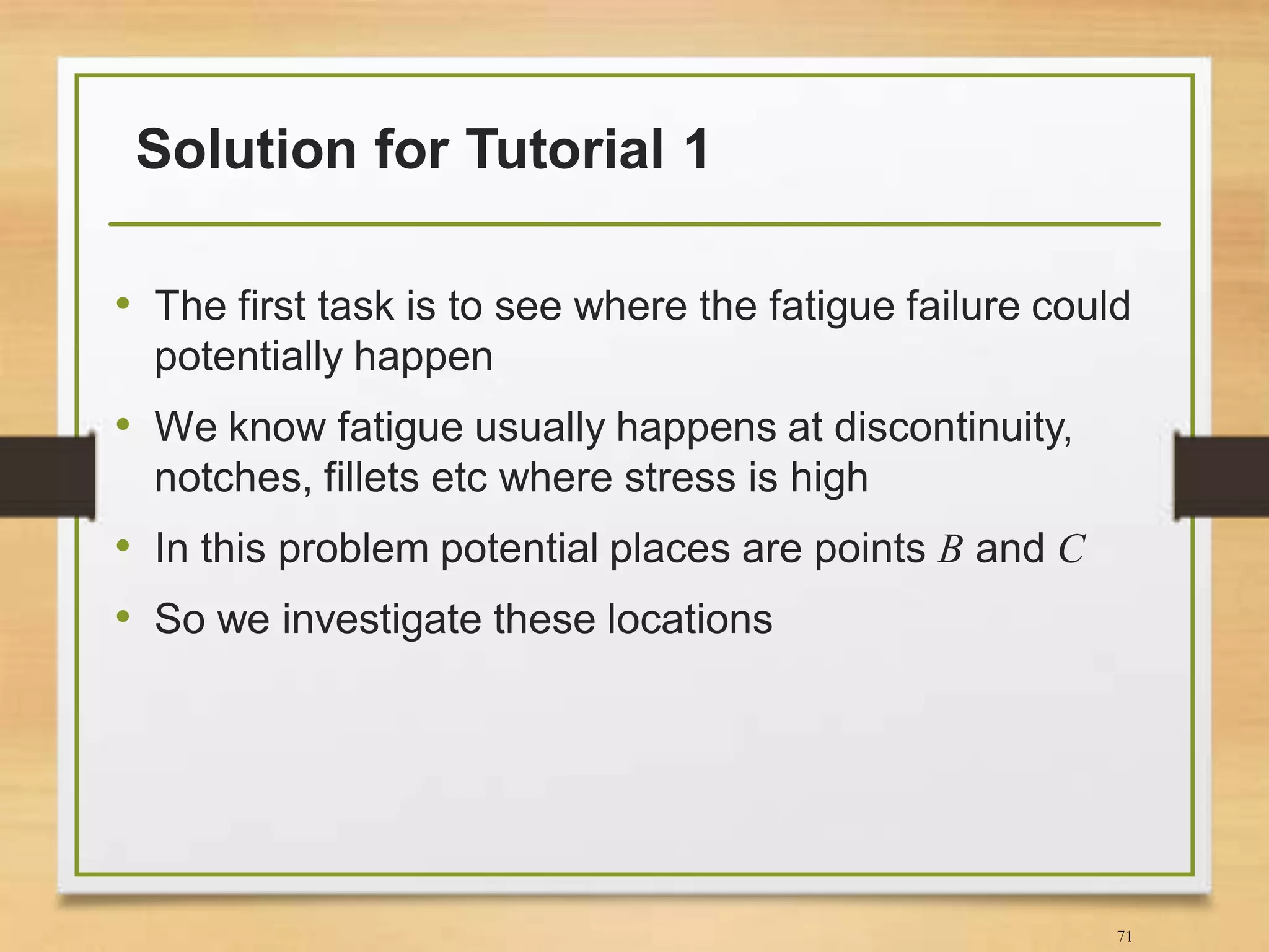 Solution for Tutorial 1
• The first task is to see where the fatigue failure could
potentially happen
• We know fatigue usually happens at discontinuity,
notches, fillets etc where stress is high
• In this problem potential places are points B and C
• So we investigate these locations
71
 