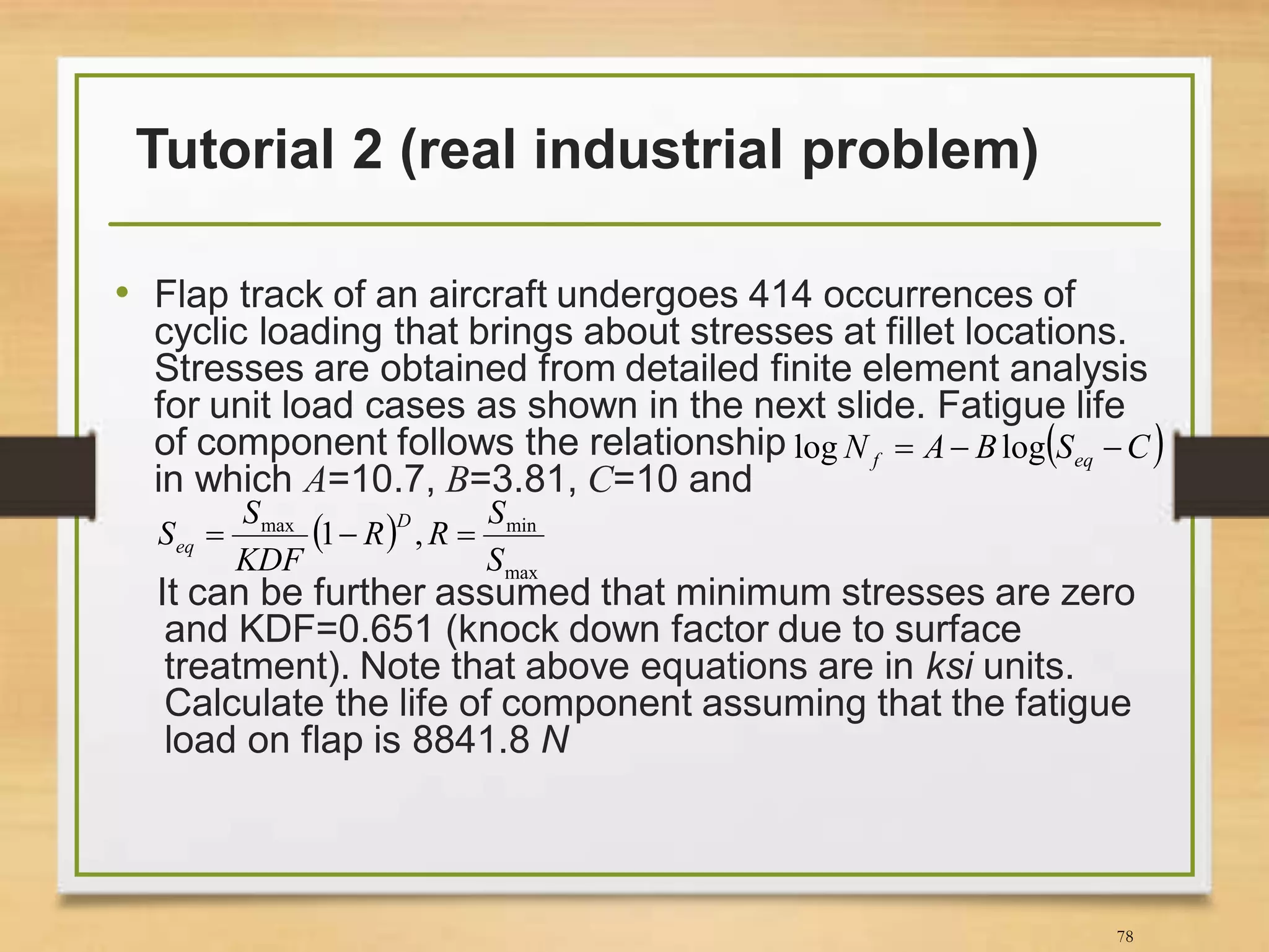 Tutorial 2 (real industrial problem)
• Flap track of an aircraft undergoes 414 occurrences of
cyclic loading that brings about stresses at fillet locations.
Stresses are obtained from detailed finite element analysis
for unit load cases as shown in the next slide. Fatigue life
of component follows the relationship
in which A=10.7, B=3.81, C=10 and
It can be further assumed that minimum stresses are zero
and KDF=0.651 (knock down factor due to surface
treatment). Note that above equations are in ksi units.
Calculate the life of component assuming that the fatigue
load on flap is 8841.8 N
78
 CSBAN eqf  loglog
 
max
minmax
,1
S
S
RR
KDF
S
S
D
eq 
 