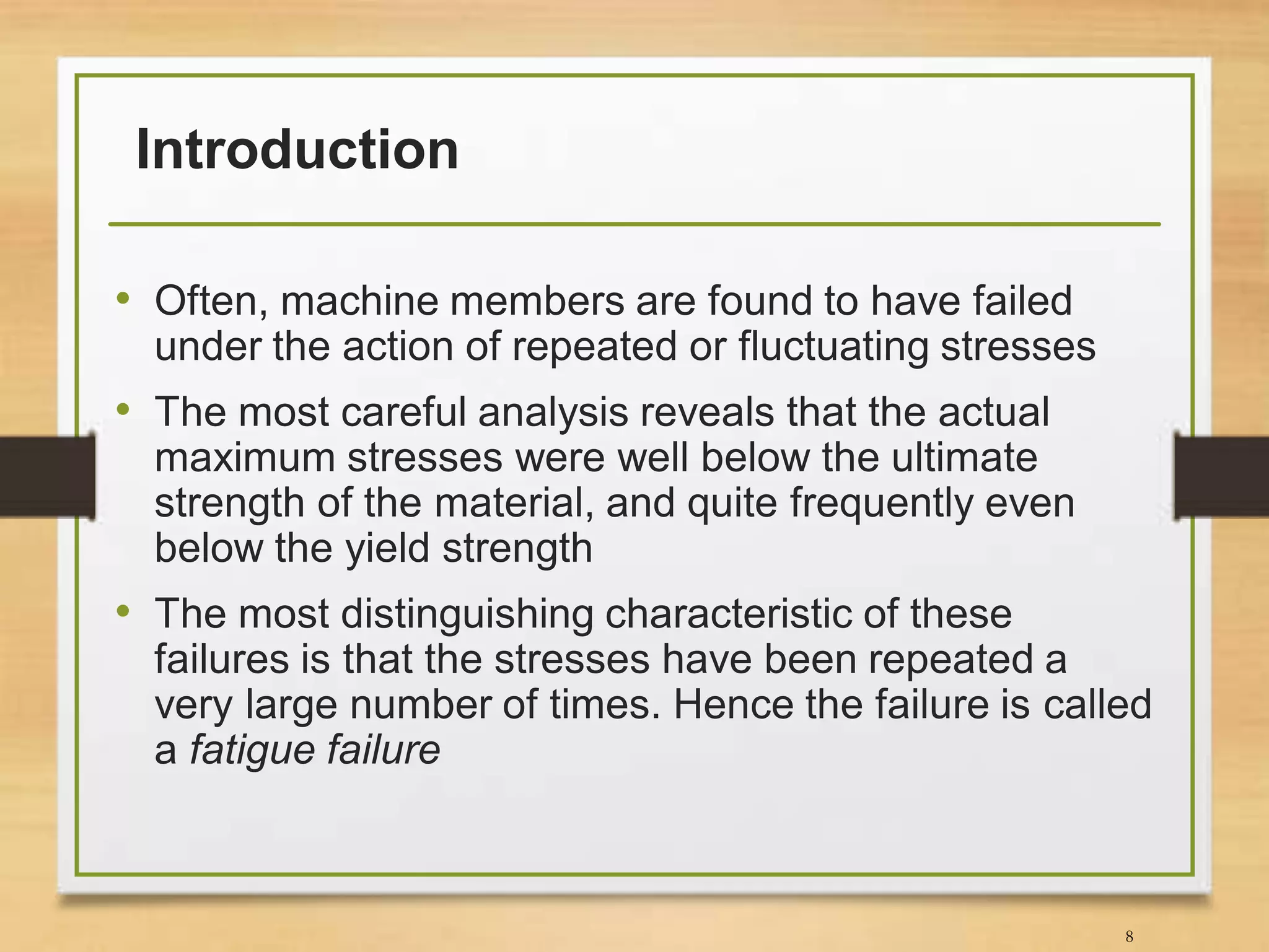 Introduction
• Often, machine members are found to have failed
under the action of repeated or fluctuating stresses
• The most careful analysis reveals that the actual
maximum stresses were well below the ultimate
strength of the material, and quite frequently even
below the yield strength
• The most distinguishing characteristic of these
failures is that the stresses have been repeated a
very large number of times. Hence the failure is called
a fatigue failure
8
 