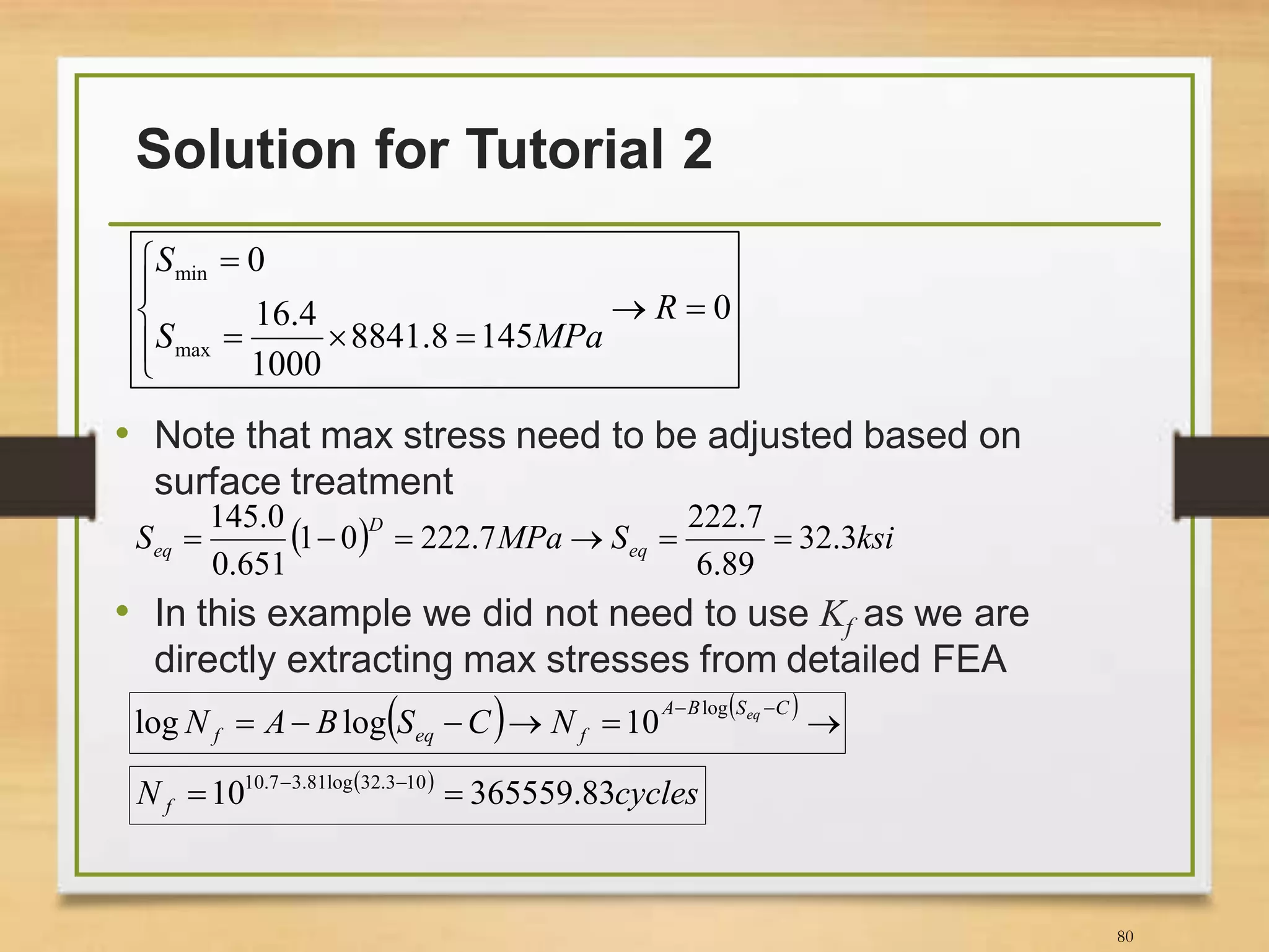 Solution for Tutorial 2
80
• Note that max stress need to be adjusted based on
surface treatment
• In this example we did not need to use Kf as we are
directly extracting max stresses from detailed FEA
0
1458.8841
1000
4.16
0
max
min







R
MPaS
S
  ksiSMPaS eq
D
eq 3.32
89.6
7.222
7.22201
651.0
0.145

   

 CSBA
feqf
eq
NCSBAN
log
10loglog
 
cyclesN f 83.36555910 103.32log81.37.10
 
 