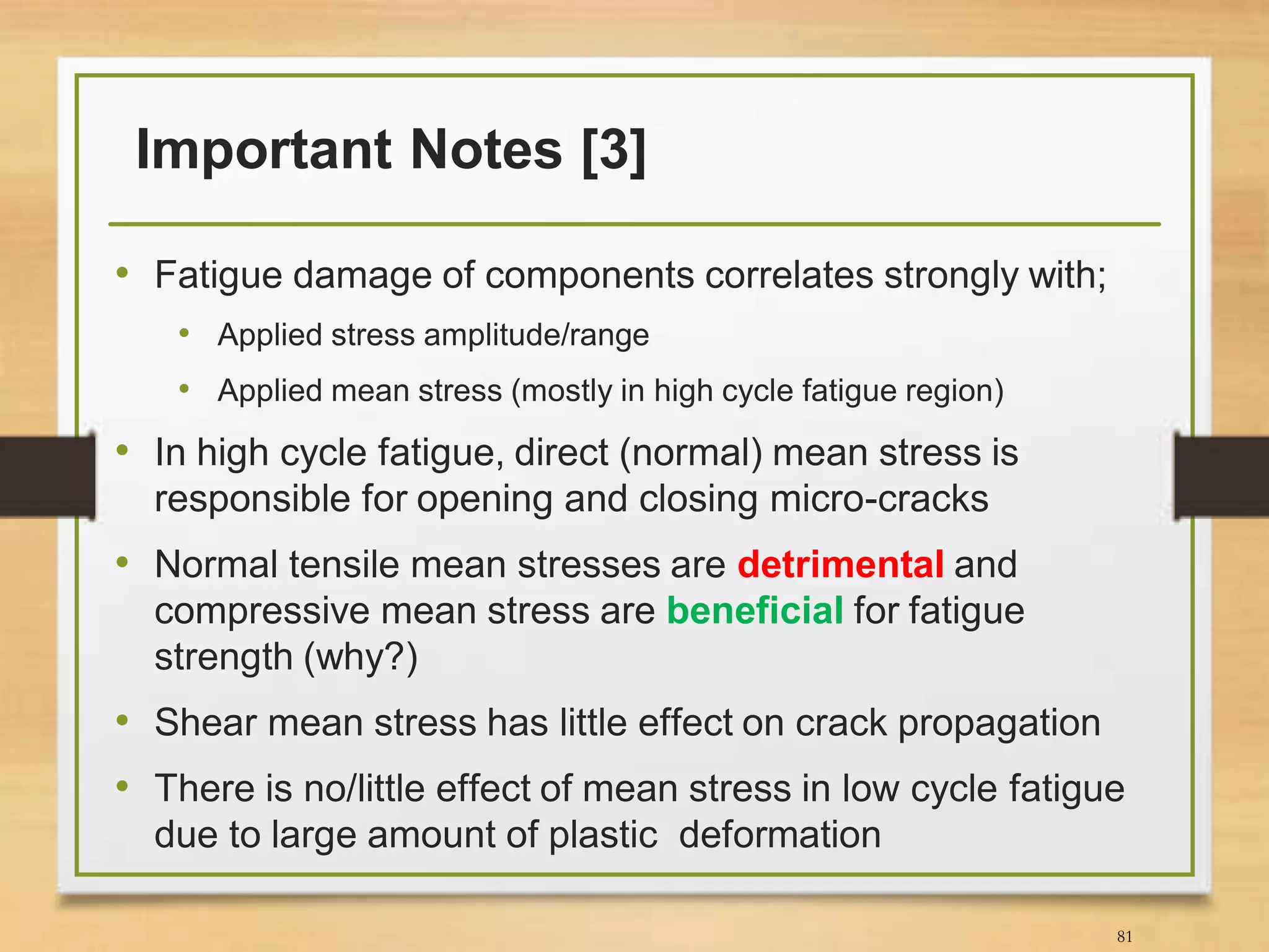 Important Notes [3]
• Fatigue damage of components correlates strongly with;
• Applied stress amplitude/range
• Applied mean stress (mostly in high cycle fatigue region)
• In high cycle fatigue, direct (normal) mean stress is
responsible for opening and closing micro-cracks
• Normal tensile mean stresses are detrimental and
compressive mean stress are beneficial for fatigue
strength (why?)
• Shear mean stress has little effect on crack propagation
• There is no/little effect of mean stress in low cycle fatigue
due to large amount of plastic deformation
81
 