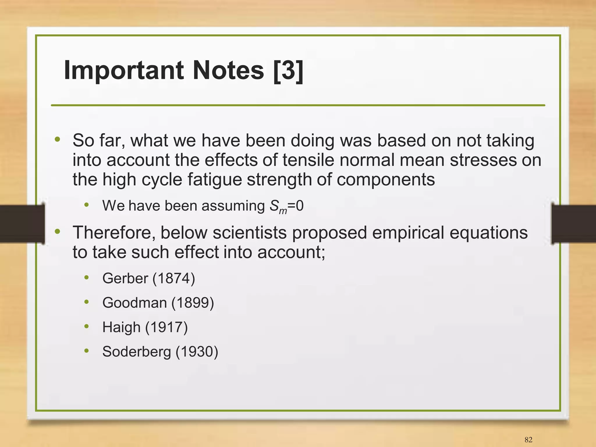 Important Notes [3]
• So far, what we have been doing was based on not taking
into account the effects of tensile normal mean stresses on
the high cycle fatigue strength of components
• We have been assuming Sm=0
• Therefore, below scientists proposed empirical equations
to take such effect into account;
• Gerber (1874)
• Goodman (1899)
• Haigh (1917)
• Soderberg (1930)
82
 