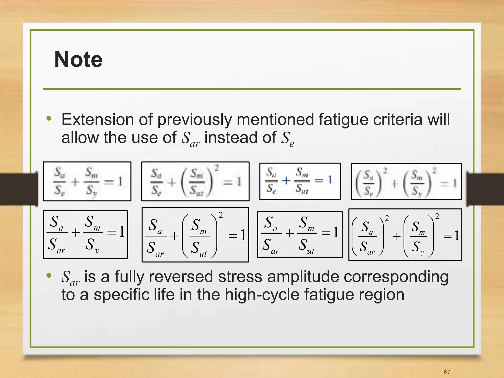 Note
• Extension of previously mentioned fatigue criteria will
allow the use of Sar instead of Se
• Sar is a fully reversed stress amplitude corresponding
to a specific life in the high-cycle fatigue region
87
1
y
m
ar
a
S
S
S
S
1
2







ut
m
ar
a
S
S
S
S 1
ut
m
ar
a
S
S
S
S
1
22















y
m
ar
a
S
S
S
S
 