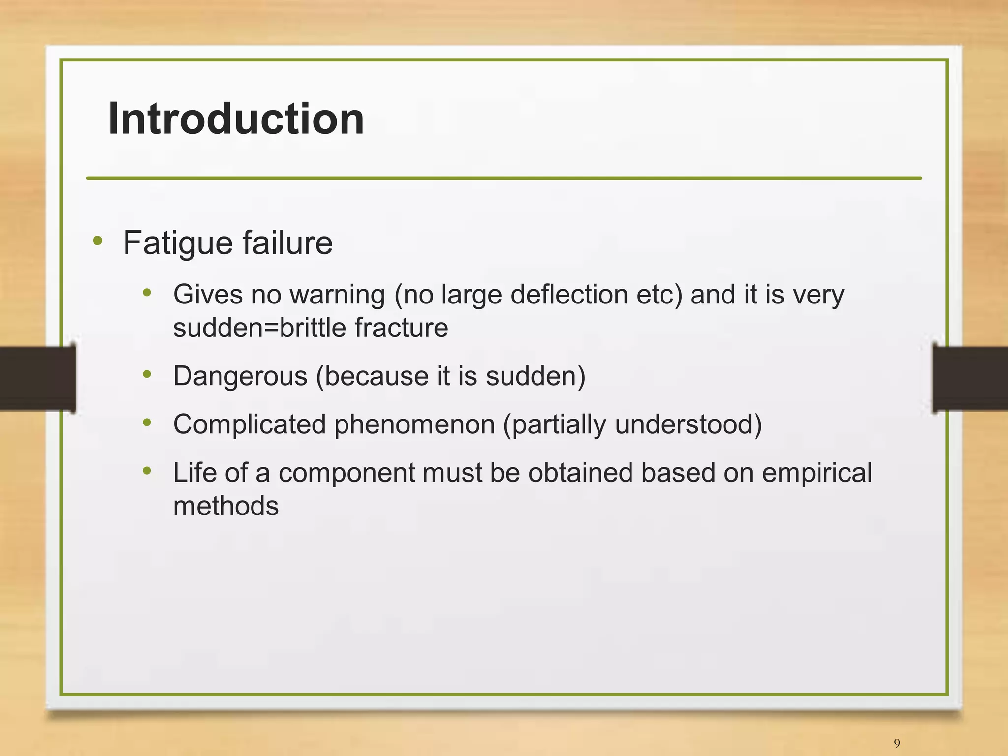 Introduction
• Fatigue failure
• Gives no warning (no large deflection etc) and it is very
sudden=brittle fracture
• Dangerous (because it is sudden)
• Complicated phenomenon (partially understood)
• Life of a component must be obtained based on empirical
methods
9
 