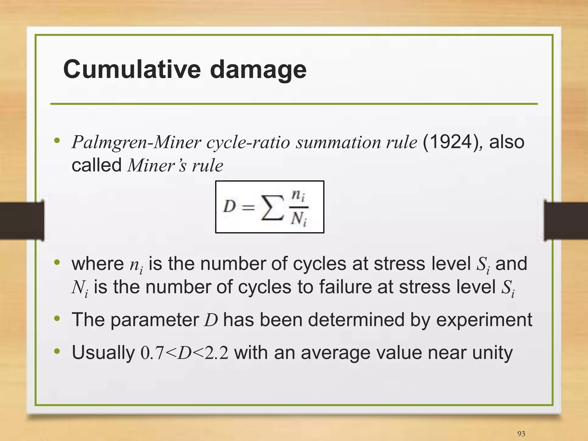 Cumulative damage
• Palmgren-Miner cycle-ratio summation rule (1924), also
called Miner’s rule
• where ni is the number of cycles at stress level Si and
Ni is the number of cycles to failure at stress level Si
• The parameter D has been determined by experiment
• Usually 0.7<D<2.2 with an average value near unity
93
 