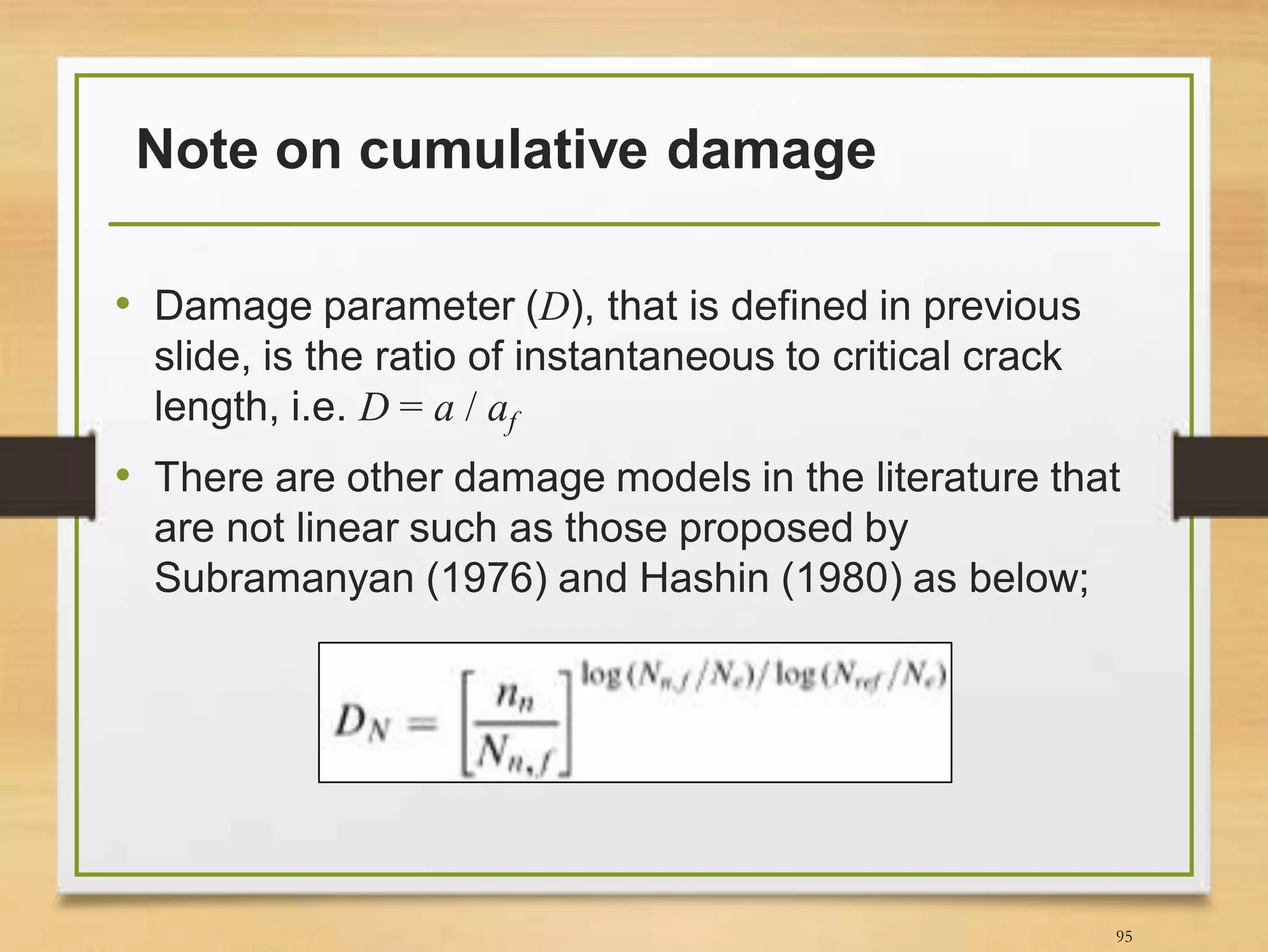 Note on cumulative damage
• Damage parameter (D), that is defined in previous
slide, is the ratio of instantaneous to critical crack
length, i.e. D = a / af
• There are other damage models in the literature that
are not linear such as those proposed by
Subramanyan (1976) and Hashin (1980) as below;
95
 