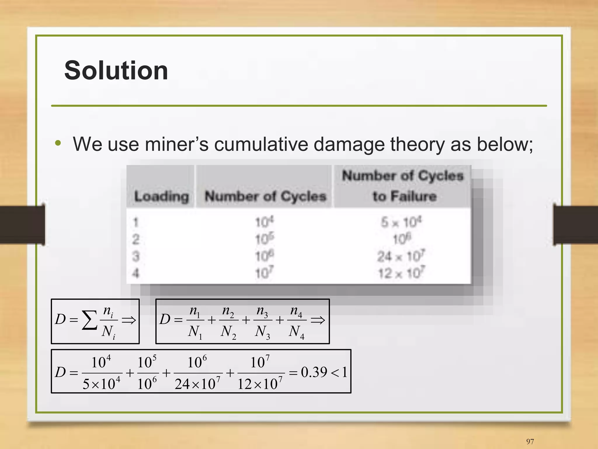 Solution
• We use miner’s cumulative damage theory as below;
97
 
i
i
N
n
D 
4
4
3
3
2
2
1
1
N
n
N
n
N
n
N
n
D
139.0
1012
10
1024
10
10
10
105
10
7
7
7
6
6
5
4
4






D
 