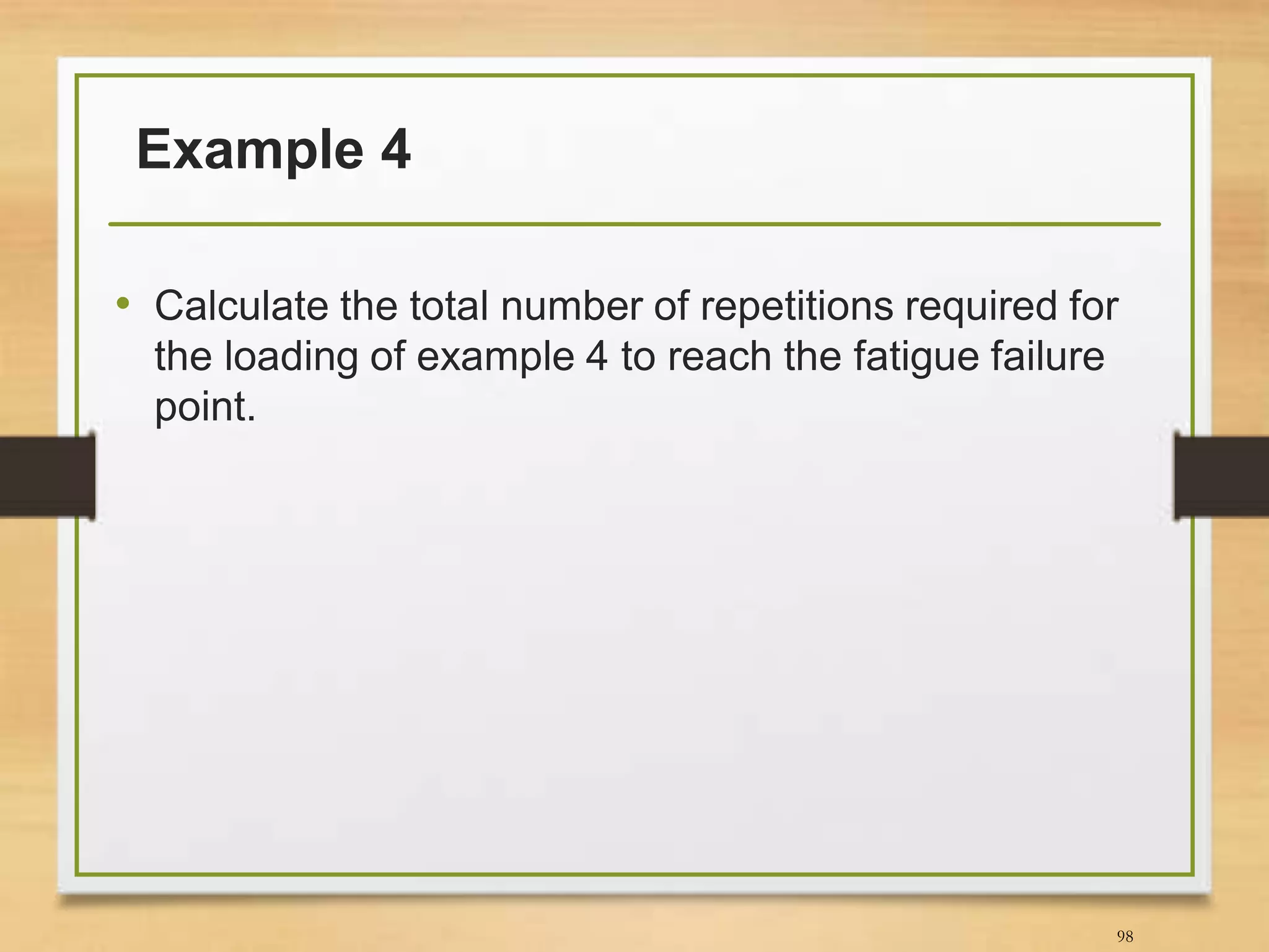 Example 4
• Calculate the total number of repetitions required for
the loading of example 4 to reach the fatigue failure
point.
98
 