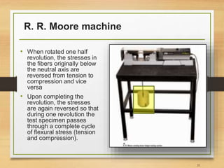 R. R. Moore machine
21
• When rotated one half
revolution, the stresses in
the fibers originally below
the neutral axis are
reversed from tension to
compression and vice
versa
• Upon completing the
revolution, the stresses
are again reversed so that
during one revolution the
test specimen passes
through a complete cycle
of flexural stress (tension
and compression).
 