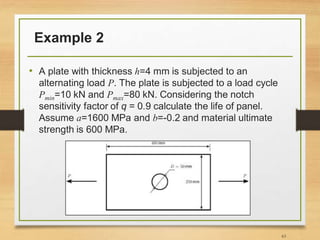 Example 2
• A plate with thickness h=4 mm is subjected to an
alternating load P. The plate is subjected to a load cycle
Pmin=10 kN and Pmax=80 kN. Considering the notch
sensitivity factor of q = 0.9 calculate the life of panel.
Assume a=1600 MPa and b=-0.2 and material ultimate
strength is 600 MPa.
63
 