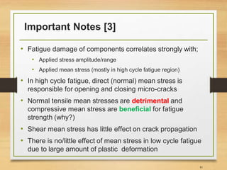 Important Notes [3]
• Fatigue damage of components correlates strongly with;
• Applied stress amplitude/range
• Applied mean stress (mostly in high cycle fatigue region)
• In high cycle fatigue, direct (normal) mean stress is
responsible for opening and closing micro-cracks
• Normal tensile mean stresses are detrimental and
compressive mean stress are beneficial for fatigue
strength (why?)
• Shear mean stress has little effect on crack propagation
• There is no/little effect of mean stress in low cycle fatigue
due to large amount of plastic deformation
81
 