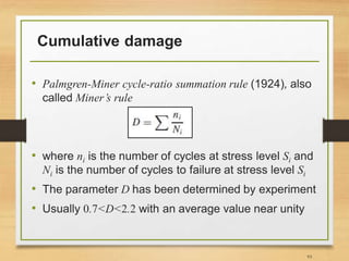 Cumulative damage
• Palmgren-Miner cycle-ratio summation rule (1924), also
called Miner’s rule
• where ni is the number of cycles at stress level Si and
Ni is the number of cycles to failure at stress level Si
• The parameter D has been determined by experiment
• Usually 0.7<D<2.2 with an average value near unity
93
 