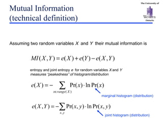 The University of
Ontario
Mutual Information
(technical definition)
),()()(),( YXeYeXeYXMI −+=
∑∈
⋅−=
)(
)Pr(ln)Pr()(
Xrangex
xxXe
∑ ⋅−=
yx
yxyxYXe
,
),Pr(ln),Pr(),(
entropy and joint entropy e for random variables X and Y
measures “peakedness” of histogram/distribution
Assuming two random variables X and Y their mutual information is
joint histogram (distribution)
marginal histogram (distribution)
 