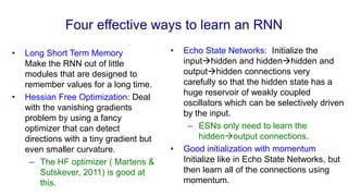 Four effective ways to learn an RNN
• Long Short Term Memory
Make the RNN out of little
modules that are designed to
remember values for a long time.
• Hessian Free Optimization: Deal
with the vanishing gradients
problem by using a fancy
optimizer that can detect
directions with a tiny gradient but
even smaller curvature.
– The HF optimizer ( Martens &
Sutskever, 2011) is good at
this.
• Echo State Networks: Initialize the
inputhidden and hiddenhidden and
outputhidden connections very
carefully so that the hidden state has a
huge reservoir of weakly coupled
oscillators which can be selectively driven
by the input.
– ESNs only need to learn the
hiddenoutput connections.
• Good initialization with momentum
Initialize like in Echo State Networks, but
then learn all of the connections using
momentum.
 
