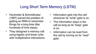 Long Short Term Memory (LSTM)
• Hochreiter & Schmidhuber
(1997) solved the problem of
getting an RNN to remember
things for a long time (like
hundreds of time steps).
• They designed a memory cell
using logistic and linear units
with multiplicative interactions.
• Information gets into the cell
whenever its “write” gate is on.
• The information stays in the
cell so long as its “keep” gate
is on.
• Information can be read from
the cell by turning on its “read”
gate.
 