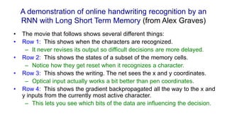 A demonstration of online handwriting recognition by an
RNN with Long Short Term Memory (from Alex Graves)
• The movie that follows shows several different things:
• Row 1: This shows when the characters are recognized.
– It never revises its output so difficult decisions are more delayed.
• Row 2: This shows the states of a subset of the memory cells.
– Notice how they get reset when it recognizes a character.
• Row 3: This shows the writing. The net sees the x and y coordinates.
– Optical input actually works a bit better than pen coordinates.
• Row 4: This shows the gradient backpropagated all the way to the x and
y inputs from the currently most active character.
– This lets you see which bits of the data are influencing the decision.
 