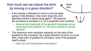 How much can we reduce the error
by moving in a given direction?
• If we choose a direction to move in and we keep
going in that direction, how much does the error
decrease before it starts rising again? We assume
the curvature is constant (i.e. it’s a quadratic error surface).
– Assume the magnitude of the gradient decreases as we
move down the gradient (i.e. the error surface is convex
upward).
• The maximum error reduction depends on the ratio of the
gradient to the curvature. So a good direction to move in is one
with a high ratio of gradient to curvature, even if the gradient
itself is small.
– How can we find directions like these?
better
ratio
 