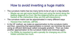 How to avoid inverting a huge matrix
• The curvature matrix has too many terms to be of use in a big network.
– Maybe we can get some benefit from just using the terms along the
leading diagonal (Le Cun). But the diagonal terms are only a tiny
fraction of the interactions (they are the self-interactions).
• The curvature matrix can be approximated in many different ways
– Hessian-free methods, LBFGS, …
• In the HF method, we make an approximation to the curvature matrix
and then, assuming that approximation is correct, we minimize the error
using an efficient technique called conjugate gradient. Then we make
another approximation to the curvature matrix and minimize again.
– For RNNs its important to add a penalty for changing any of the
hidden activities too much.
 