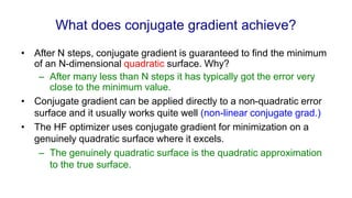 What does conjugate gradient achieve?
• After N steps, conjugate gradient is guaranteed to find the minimum
of an N-dimensional quadratic surface. Why?
– After many less than N steps it has typically got the error very
close to the minimum value.
• Conjugate gradient can be applied directly to a non-quadratic error
surface and it usually works quite well (non-linear conjugate grad.)
• The HF optimizer uses conjugate gradient for minimization on a
genuinely quadratic surface where it excels.
– The genuinely quadratic surface is the quadratic approximation
to the true surface.
 