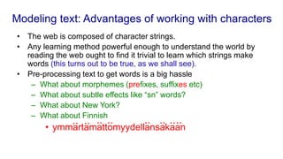 Modeling text: Advantages of working with characters
• The web is composed of character strings.
• Any learning method powerful enough to understand the world by
reading the web ought to find it trivial to learn which strings make
words (this turns out to be true, as we shall see).
• Pre-processing text to get words is a big hassle
– What about morphemes (prefixes, suffixes etc)
– What about subtle effects like “sn” words?
– What about New York?
– What about Finnish
• ymmartamattomyydellansakaan
.. .. .. .. .. .. ..
..
 