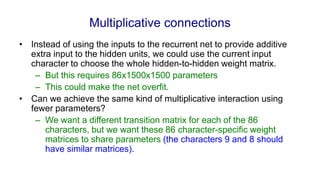 Multiplicative connections
• Instead of using the inputs to the recurrent net to provide additive
extra input to the hidden units, we could use the current input
character to choose the whole hidden-to-hidden weight matrix.
– But this requires 86x1500x1500 parameters
– This could make the net overfit.
• Can we achieve the same kind of multiplicative interaction using
fewer parameters?
– We want a different transition matrix for each of the 86
characters, but we want these 86 character-specific weight
matrices to share parameters (the characters 9 and 8 should
have similar matrices).
 