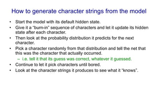 How to generate character strings from the model
• Start the model with its default hidden state.
• Give it a “burn-in” sequence of characters and let it update its hidden
state after each character.
• Then look at the probability distribution it predicts for the next
character.
• Pick a character randomly from that distribution and tell the net that
this was the character that actually occurred.
– i.e. tell it that its guess was correct, whatever it guessed.
• Continue to let it pick characters until bored.
• Look at the character strings it produces to see what it “knows”.
 