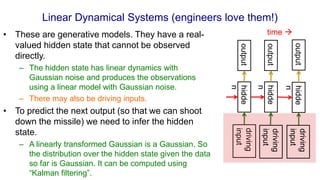 Linear Dynamical Systems (engineers love them!)
• These are generative models. They have a real-
valued hidden state that cannot be observed
directly.
– The hidden state has linear dynamics with
Gaussian noise and produces the observations
using a linear model with Gaussian noise.
– There may also be driving inputs.
• To predict the next output (so that we can shoot
down the missile) we need to infer the hidden
state.
– A linearly transformed Gaussian is a Gaussian. So
the distribution over the hidden state given the data
so far is Gaussian. It can be computed using
“Kalman filtering”.
driving
input
hidde
n
hidde
n
hidde
n
output
output
output
time 
driving
input
driving
input
 
