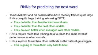 RNNs for predicting the next word
• Tomas Mikolov and his collaborators have recently trained quite large
RNNs on quite large training sets using BPTT.
– They do better than feed-forward neural nets.
– They do better than the best other models.
– They do even better when averaged with other models.
• RNNs require much less training data to reach the same level of
performance as other models.
• RNNs improve faster than other methods as the dataset gets bigger.
– This is going to make them very hard to beat.
 