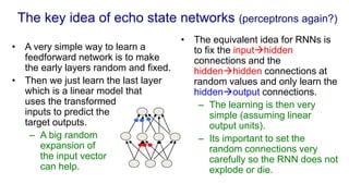 The key idea of echo state networks (perceptrons again?)
• A very simple way to learn a
feedforward network is to make
the early layers random and fixed.
• Then we just learn the last layer
which is a linear model that
uses the transformed
inputs to predict the
target outputs.
– A big random
expansion of
the input vector
can help.
• The equivalent idea for RNNs is
to fix the inputhidden
connections and the
hiddenhidden connections at
random values and only learn the
hiddenoutput connections.
– The learning is then very
simple (assuming linear
output units).
– Its important to set the
random connections very
carefully so the RNN does not
explode or die.
 