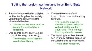 Setting the random connections in an Echo State
Network
• Set the hiddenhidden weights
so that the length of the activity
vector stays about the same
after each iteration.
– This allows the input to echo
around the network for a
long time.
• Use sparse connectivity (i.e. set
most of the weights to zero).
– This creates lots of loosely
coupled oscillators.
• Choose the scale of the
inputhidden connections very
carefully.
– They need to drive the
loosely coupled oscillators
without wiping out the
information from the past
that they already contain.
• The learning is so fast that we
can try many different scales for
the weights and sparsenesses.
– This is often necessary.
 