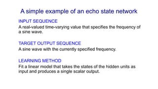 A simple example of an echo state network
INPUT SEQUENCE
A real-valued time-varying value that specifies the frequency of
a sine wave.
TARGET OUTPUT SEQUENCE
A sine wave with the currently specified frequency.
LEARNING METHOD
Fit a linear model that takes the states of the hidden units as
input and produces a single scalar output.
 